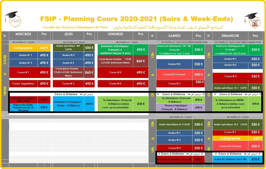FSIP - Planning Cours 2020-2021 (Soirs & Week-Ends) البـــرنامج الأسبوعي لدروس المساء ونهاية الأسبوع بكلية العلوم الإسلامية بباريس Faculté des Sciences Islamiques de Paris H MERCREDI Prix JEUDI Prix VENDREDI Prix H SAMEDI Prix H DIMANCHE Prix Je choisis un 1 cours Je choisis un 1 cours Je choisis un 1 cours Je choisis un 1ou2 cours (Main/après-mid) Je choisis un 1ou2 cours (Main/après-mid) 18h30 à 21h30 Calligraphie 660 € Arabe spécifique N4 CAPSI 550 € Sciences Islamiques/ Français 6 matières/an(sur 3 ans) 490 € 09h à 13h Sciences Islamiques FR EN Français 550 € 09h à 13h Sciences Islamiques AR 550 € En Arabe Arabe N 1 490 € Arabe N 2 490 € 6 matières/an (sur 3 ans) 6 matières/an (sur 2 ans) Coran Ijazaa Homme 17h30 à 21h30 (Individuel 40mn) 860 € Arabe N 1 550 € Arabe N 3 490 € Arabe N 4 490 € Arabe N 8 550 € Arabe N 6 550 € Coran N 1 490 € Coran Ijazaa Homme 17h30 à 21h30 (Individuel 40mn) 860 € Coran N 2 490 € Coran N 3 Femme 550 € Coran N 2 550 € Coran Suppérieur 490 € Coran N 3 490 € Coran N 2 490 € Coran N 1 550 € Arabe spécifique N 1 CAPSI 550 € Cours à Distance دروس عن بعد V Cours à Distance دروس عن بعد V V Cours à Distance دروس عن بعد V Coran N 3 A Distance 18h30-21h30 410 € Grammaire/Conjugaison Arabe - A Distance 410 € Sc.Islamiques /Français A Distance (même cours qu'en présentiel) 410 € Sc.Islamiques /Français A Distance 470 € Sc.Islamiques en AREBE - A Distance (même cours qu'en présentiel) 470 € Expression Orale Arabe(avancé) A Distance 410 € Finance Islamique /Français A Distance 690 € Pause Déjeuner Pause Déjeuner Je choisis un 1 cours Je choisis un 1 cours 14h à 18h Arabe Spécifique N 3 CAPSI 550 € 14h à 18h Arabe spécifique N 2 CAPSI 550 € Arabe N 1 550 € Coran N 1 550 € Arabe N 2 550 € Calligraphie 660 € Coran N 2 Femme 550 € Coran N 4 550 € V Cours à Distance دروس عن بعد V V Cours à Distance دروس عن بعد V Coran N1 A Distance 15h à 18h 410 € Arabe N1 Distance 15h à 18h 410 € FSIP - Planning Cours 2020-2021 (Soirs & Week-Ends) البـــرنامج الأسبوعي لدروس المساء ونهاية الأسبوع بكلية العلوم الإسلامية بباريس Faculté des Sciences Islamiques de Paris H MERCREDI Prix JEUDI Prix VENDREDI Prix H SAMEDI Prix H DIMANCHE Prix Je choisis un 1 cours Je choisis un 1 cours Je choisis un 1 cours Je choisis un 1ou2 cours (Main/après-mid) Je choisis un 1ou2 cours (Main/après-mid) 18h30 à 21h30 Calligraphie 660 € Arabe spécifique N4 CAPSI 550 € Sciences Islamiques/ Français 6 matières/an(sur 3 ans) 490 € 09h à 13h Sciences Islamiques FR EN Français 550 € 09h à 13h Sciences Islamiques AR 550 € En Arabe Arabe N 1 490 € Arabe N 2 490 € 6 matières/an (sur 3 ans) 6 matières/an (sur 2 ans) Coran Ijazaa Homme 17h30 à 21h30 (Individuel 40mn) 860 € Arabe N 1 550 € Arabe N 3 490 € Arabe N 4 490 € Arabe N 8 550 € Arabe N 6 550 € Coran N 1 490 € Coran Ijazaa Homme 17h30 à 21h30 (Individuel 40mn) 860 € Coran N 2 490 € Coran N 3 Femme 550 € Coran N 2 550 € Coran Suppérieur 490 € Coran N 3 490 € Coran N 2 490 € Coran N 1 550 € Arabe spécifique N 1 CAPSI 550 € Cours à Distance دروس عن بعد V Cours à Distance دروس عن بعد V V Cours à Distance دروس عن بعد V Coran N 3 A Distance 18h30-21h30 410 € Grammaire/Conjugaison Arabe - A Distance 410 € Sc.Islamiques /Français A Distance (même cours qu'en présentiel) 410 € Sc.Islamiques /Français A Distance 470 € Sc.Islamiques en AREBE - A Distance (même cours qu'en présentiel) 470 € Expression Orale Arabe(avancé) A Distance 410 € Finance Islamique /Français A Distance 690 € Pause Déjeuner Pause Déjeuner Je choisis un 1 cours Je choisis un 1 cours 14h à 18h Arabe Spécifique N 3 CAPSI 550 € 14h à 18h Arabe spécifique N 2 CAPSI 550 € Arabe N 1 550 € Coran N 1 550 € Arabe N 2 550 € Calligraphie 660 € Coran N 2 Femme 550 € Coran N 4 550 € V Cours à Distance دروس عن بعد V V Cours à Distance دروس عن بعد V Coran N1 A Distance 15h à 18h 410 € Arabe N1 Distance 15h à 18h 410 € FSIP - Planning Cours 2020-2021 (Soirs & Week-Ends) البـــرنامج الأسبوعي لدروس المساء ونهاية الأسبوع بكلية العلوم الإسلامية بباريس Faculté des Sciences Islamiques de Paris H MERCREDI Prix JEUDI Prix VENDREDI Prix H SAMEDI Prix H DIMANCHE Prix Je choisis un 1 cours Je choisis un 1 cours Je choisis un 1 cours Je choisis un 1ou2 cours (Main/après-mid) Je choisis un 1ou2 cours (Main/après-mid) 18h30 à 21h30 Calligraphie 660 € Arabe spécifique N4 CAPSI 550 € Sciences Islamiques/ Français 6 matières/an(sur 3 ans) 490 € 09h à 13h Sciences Islamiques FR EN Français 550 € 09h à 13h Sciences Islamiques AR 550 € En Arabe Arabe N 1 490 € Arabe N 2 490 € 6 matières/an (sur 3 ans) 6 matières/an (sur 2 ans) Coran Ijazaa Homme 17h30 à 21h30 (Individuel 40mn) 860 € Arabe N 1 550 € Arabe N 3 490 € Arabe N 4 490 € Arabe N 8 550 € Arabe N 6 550 € Coran N 1 490 € Coran Ijazaa Homme 17h30 à 21h30 (Individuel 40mn) 860 € Coran N 2 490 € Coran N 3 Femme 550 € Coran N 2 550 € Coran Suppérieur 490 € Coran N 3 490 € Coran N 2 490 € Coran N 1 550 € Arabe spécifique N 1 CAPSI 550 € Cours à Distance دروس عن بعد V Cours à Distance دروس عن بعد V V Cours à Distance دروس عن بعد V Coran N 3 A Distance 18h30-21h30 410 € Grammaire/Conjugaison Arabe - A Distance 410 € Sc.Islamiques /Français A Distance (même cours qu'en présentiel) 410 € Sc.Islamiques /Français A Distance 470 € Sc.Islamiques en AREBE - A Distance (même cours qu'en présentiel) 470 € Expression Orale Arabe(avancé) A Distance 410 € Finance Islamique /Français A Distance 690 € Pause Déjeuner Pause Déjeuner Je choisis un 1 cours Je choisis un 1 cours 14h à 18h Arabe Spécifique N 3 CAPSI 550 € 14h à 18h Arabe spécifique N 2 CAPSI 550 € Arabe N 1 550 € Coran N 1 550 € Arabe N 2 550 € Calligraphie 660 € Coran N 2 Femme 550 € Coran N 4 550 € V Cours à Distance دروس عن بعد V V Cours à Distance دروس عن بعد V Coran N1 A Distance 15h à 18h 410 € Arabe N1 Distance 15h à 18h 410 €